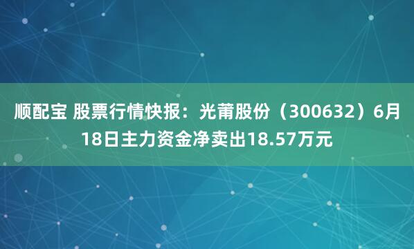 顺配宝 股票行情快报：光莆股份（300632）6月18日主力资金净卖出18.57万元