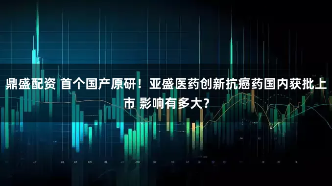 鼎盛配资 首个国产原研！亚盛医药创新抗癌药国内获批上市 影响有多大？