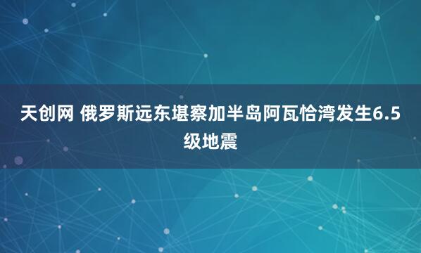 天创网 俄罗斯远东堪察加半岛阿瓦恰湾发生6.5级地震