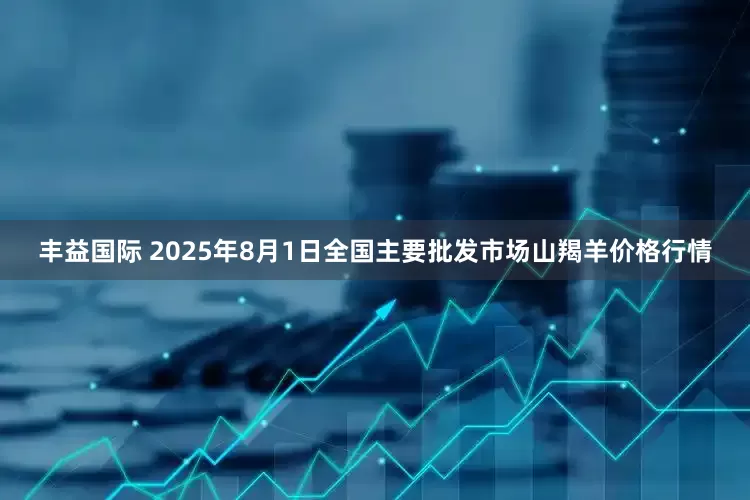 丰益国际 2025年8月1日全国主要批发市场山羯羊价格行情