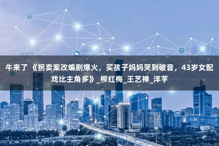 牛来了 《拐卖案改编剧爆火，买孩子妈妈哭到破音，43岁女配戏比主角多》_柳红梅_王艺禅_洋芋