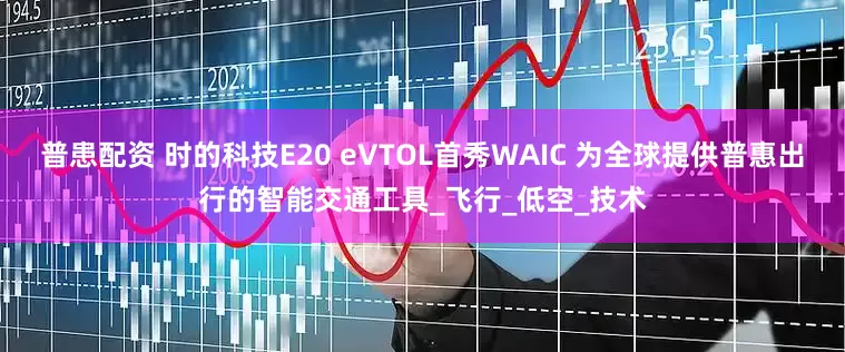 普患配资 时的科技E20 eVTOL首秀WAIC 为全球提供普惠出行的智能交通工具_飞行_低空_技术