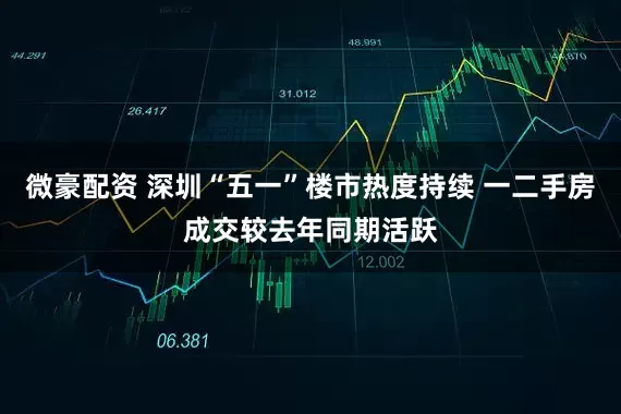 微豪配资 深圳“五一”楼市热度持续 一二手房成交较去年同期活跃