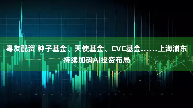 粤友配资 种子基金、天使基金、CVC基金……上海浦东持续加码AI投资布局